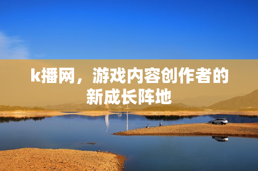 k播网，游戏内容创作者的新成长阵地