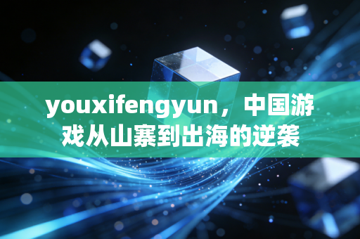 youxifengyun，中国游戏从山寨到出海的逆袭