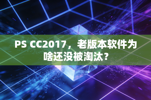 PS CC2017，老版本软件为啥还没被淘汰？