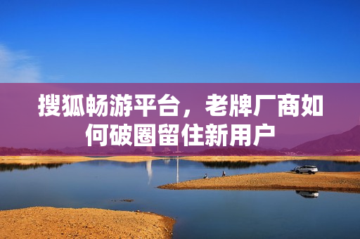 搜狐畅游平台，老牌厂商如何破圈留住新用户