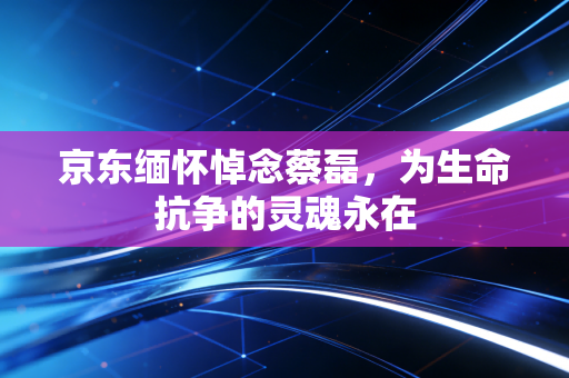 京东缅怀悼念蔡磊，为生命抗争的灵魂永在