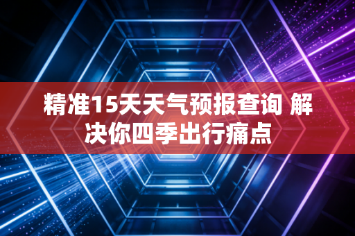 精准15天天气预报查询 解决你四季出行痛点
