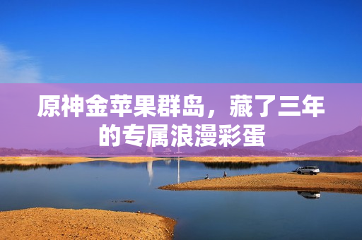 原神金苹果群岛，藏了三年的专属浪漫彩蛋