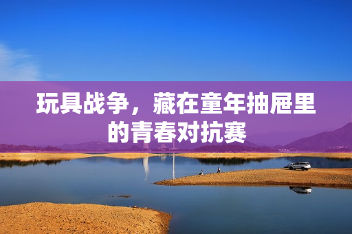 玩具战争，藏在童年抽屉里的青春对抗赛