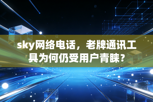 sky网络电话，老牌通讯工具为何仍受用户青睐？