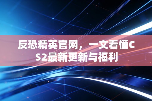 反恐精英官网，一文看懂CS2最新更新与福利