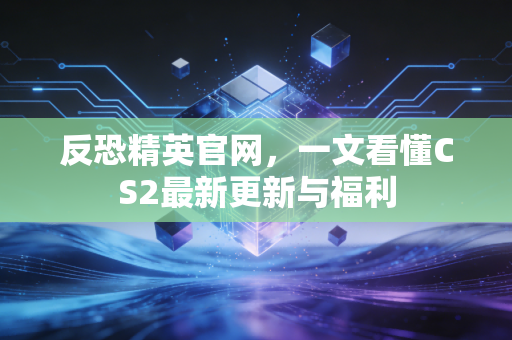 反恐精英官网，一文看懂CS2最新更新与福利