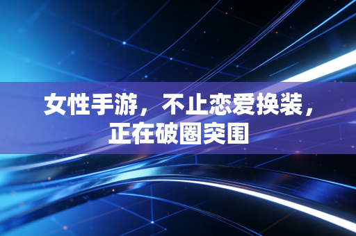 女性手游，不止恋爱换装，正在破圈突围