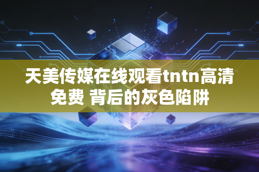 天美传媒在线观看tntn高清免费 背后的灰色陷阱