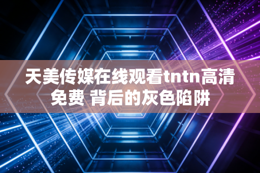 天美传媒在线观看tntn高清免费 背后的灰色陷阱