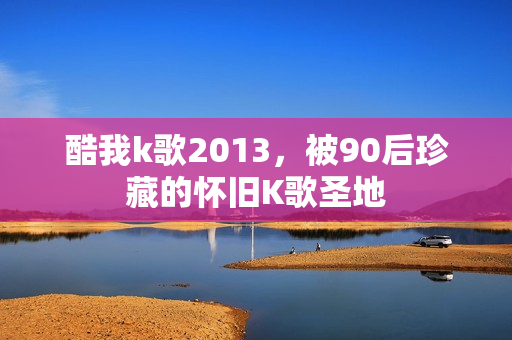 酷我k歌2013，被90后珍藏的怀旧K歌圣地