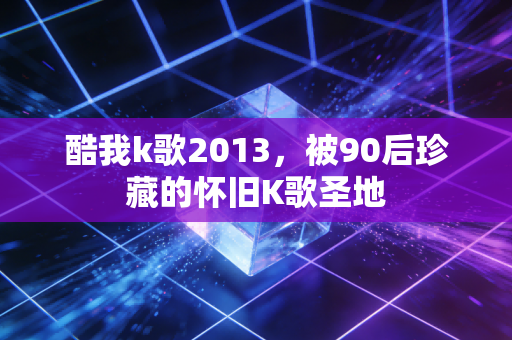 酷我k歌2013，被90后珍藏的怀旧K歌圣地