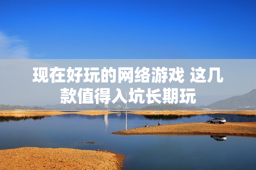 现在好玩的网络游戏 这几款值得入坑长期玩