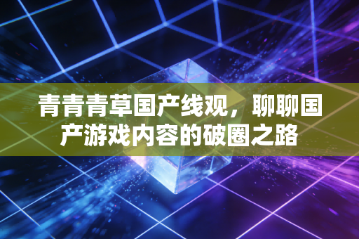 青青青草国产线观，聊聊国产游戏内容的破圈之路