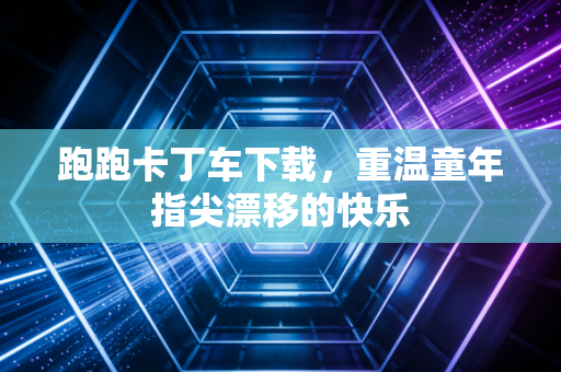 跑跑卡丁车下载，重温童年指尖漂移的快乐