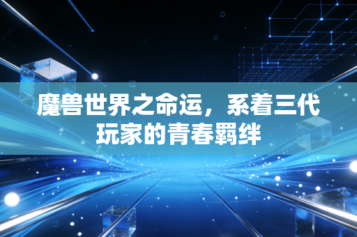 魔兽世界之命运，系着三代玩家的青春羁绊