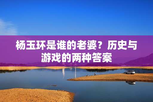 杨玉环是谁的老婆?历史与游戏的两种答案