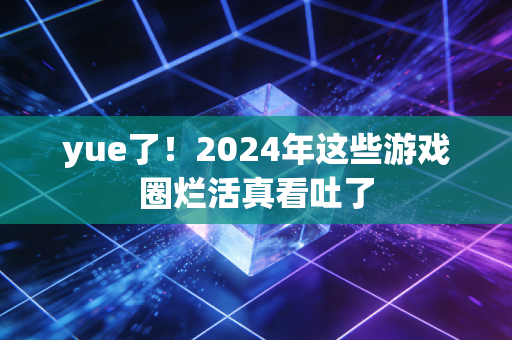 yue了！2024年这些游戏圈烂活真看吐了