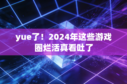 yue了！2024年这些游戏圈烂活真看吐了