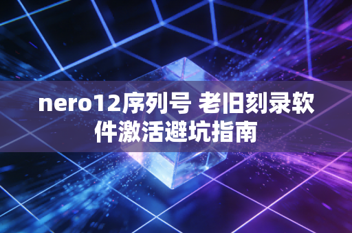 nero12序列号 老旧刻录软件激活避坑指南
