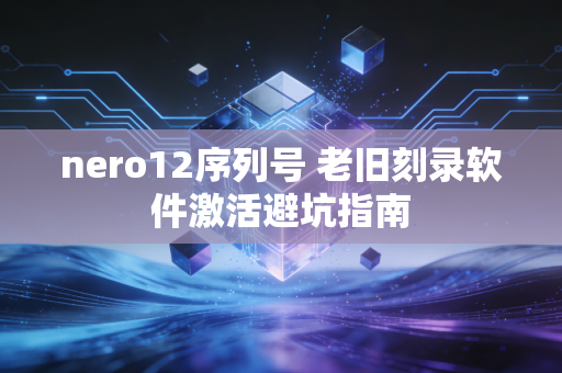 nero12序列号 老旧刻录软件激活避坑指南
