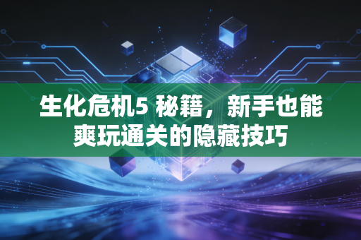 生化危机5 秘籍,新手也能爽玩通关的隐藏技巧