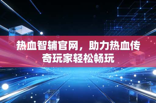 热血智辅官网，助力热血传奇玩家轻松畅玩
