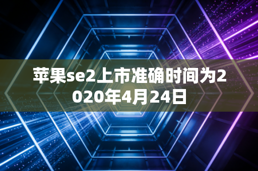 苹果se2上市准确时间为2020年4月24日