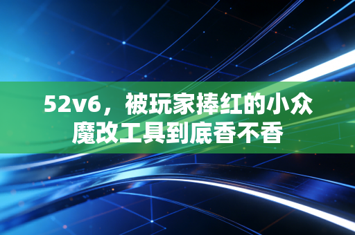 52v6，被玩家捧红的小众魔改工具到底香不香