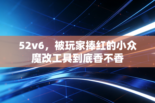 52v6，被玩家捧红的小众魔改工具到底香不香