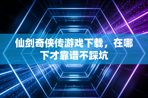 仙剑奇侠传游戏下载，在哪下才靠谱不踩坑