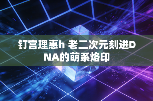 钉宫理惠h 老二次元刻进DNA的萌系烙印