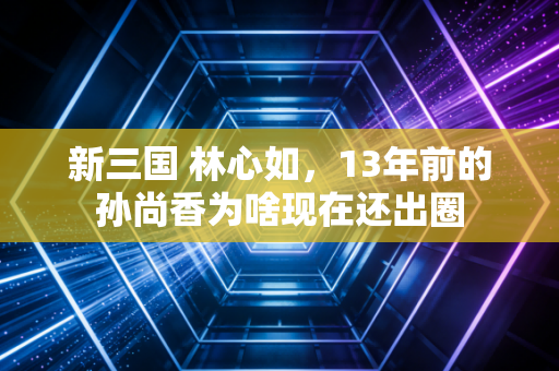 新三国 林心如，13年前的孙尚香为啥现在还出圈