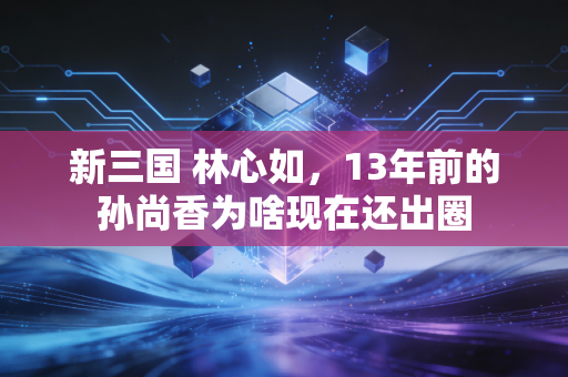 新三国 林心如，13年前的孙尚香为啥现在还出圈