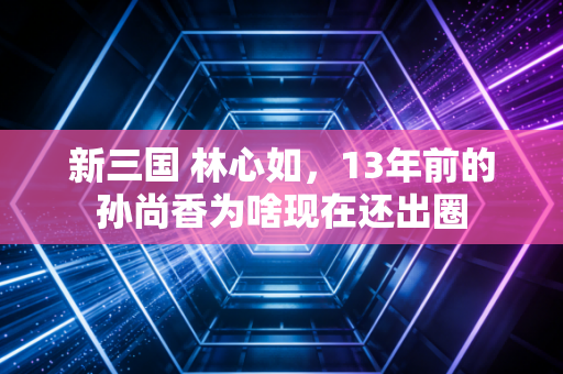 新三国 林心如，13年前的孙尚香为啥现在还出圈