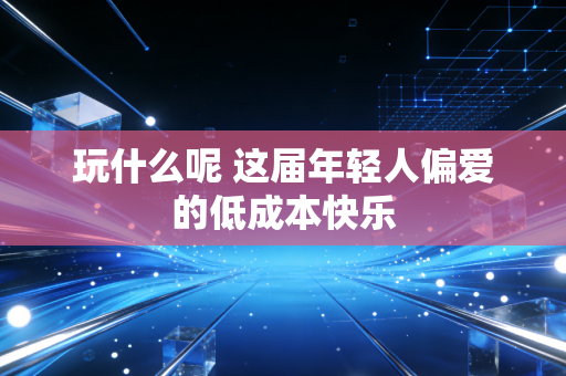玩什么呢 这届年轻人偏爱的低成本快乐