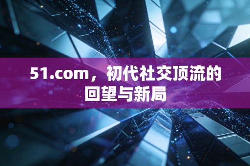 51.com,初代社交顶流的回望与新局