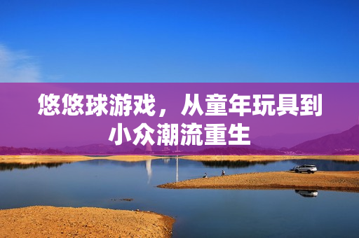 悠悠球游戏,从童年玩具到小众潮流重生