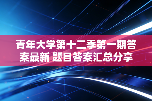 青年大学第十二季第一期答案最新 题目答案汇总分享