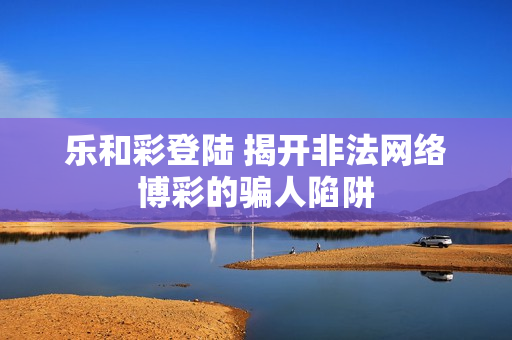 乐和彩登陆 揭开非法网络博彩的骗人陷阱