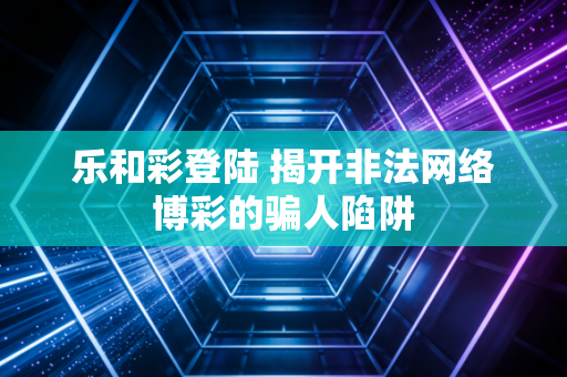 乐和彩登陆 揭开非法网络博彩的骗人陷阱