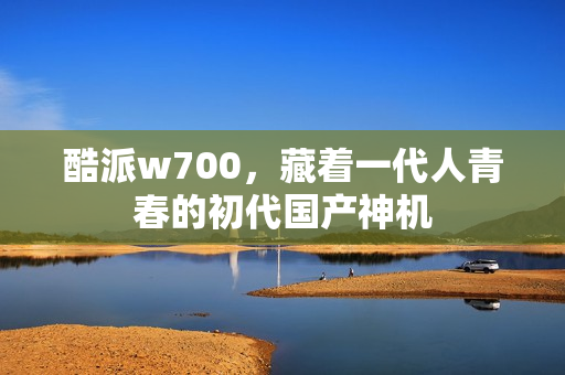 酷派w700，藏着一代人青春的初代国产神机