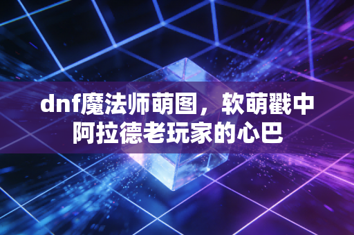 dnf魔法师萌图,软萌戳中阿拉德老玩家的心巴