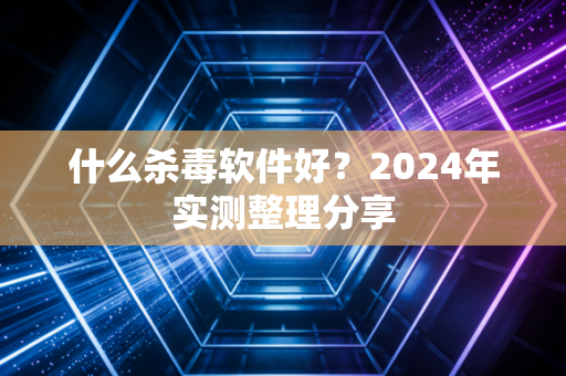 什么杀毒软件好?2024年实测整理分享