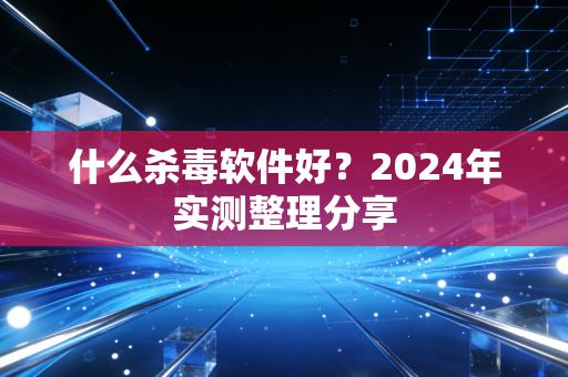 什么杀毒软件好?2024年实测整理分享