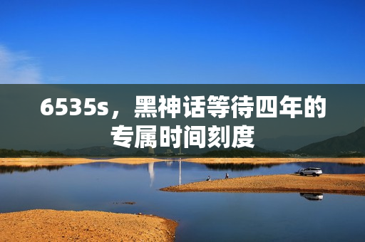 6535s，黑神话等待四年的专属时间刻度