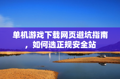 单机游戏下载网页避坑指南，如何选正规安全站