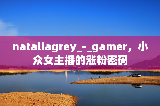 nataliagrey_-_gamer，小众女主播的涨粉密码