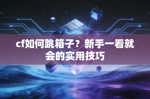 cf如何跳箱子?新手一看就会的实用技巧