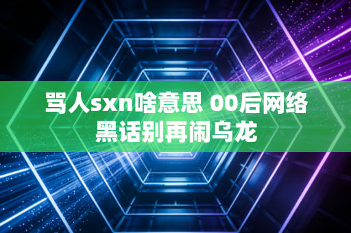 骂人sxn啥意思 00后网络黑话别再闹乌龙